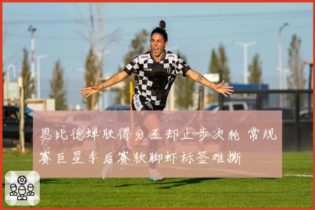 恩比德蝉联得分王却止步次轮 常规赛巨星季后赛软脚虾标签难撕