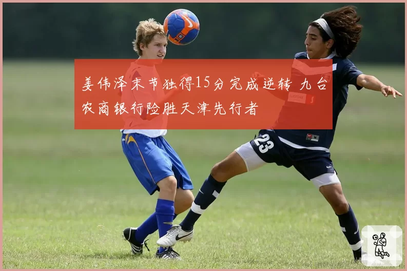 姜伟泽末节独得15分完成逆转 九台农商银行险胜天津先行者