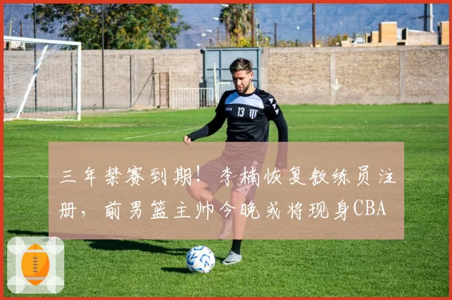 三年禁赛到期！李楠恢复教练员注册，前男篮主帅今晚或将现身CBA