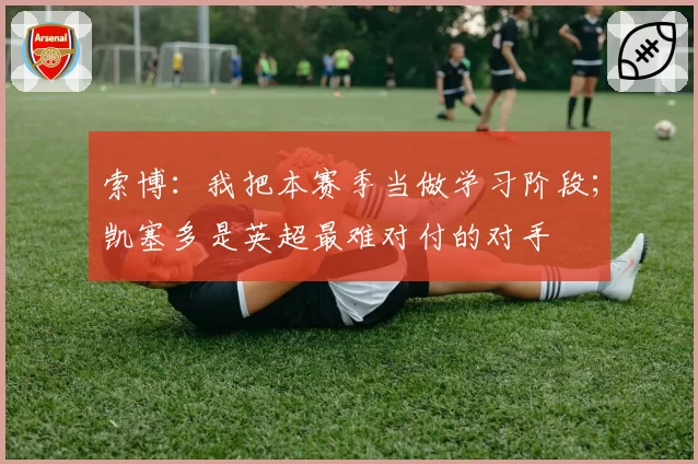 索博：我把本赛季当做学习阶段；凯塞多是英超最难对付的对手