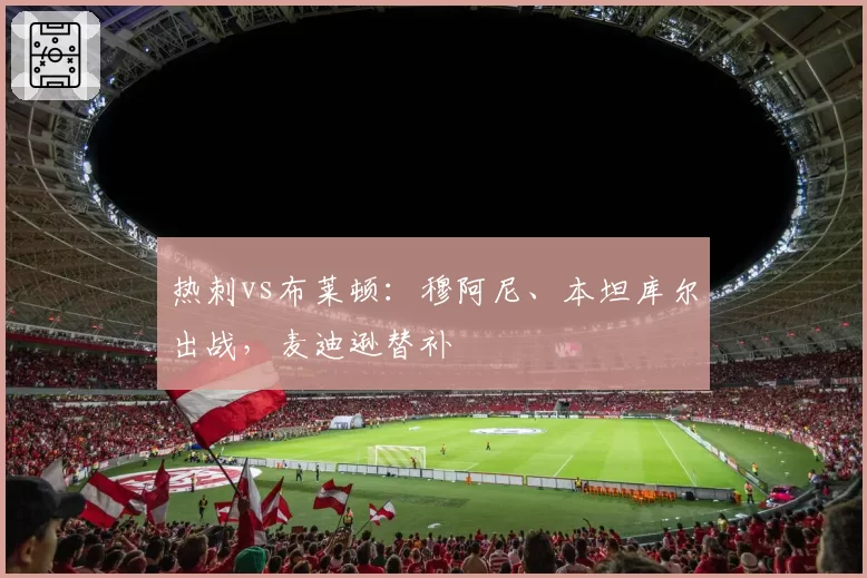 热刺vs布莱顿：穆阿尼、本坦库尔出战，麦迪逊替补