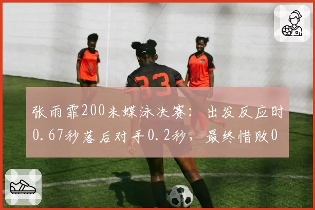 张雨霏200米蝶泳决赛:出发反应时0.67秒落后对手0.2秒,最终惜败0.03秒