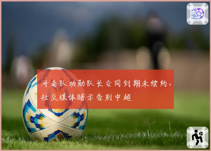 河南队功勋队长合同到期未续约，社交媒体暗示告别中超