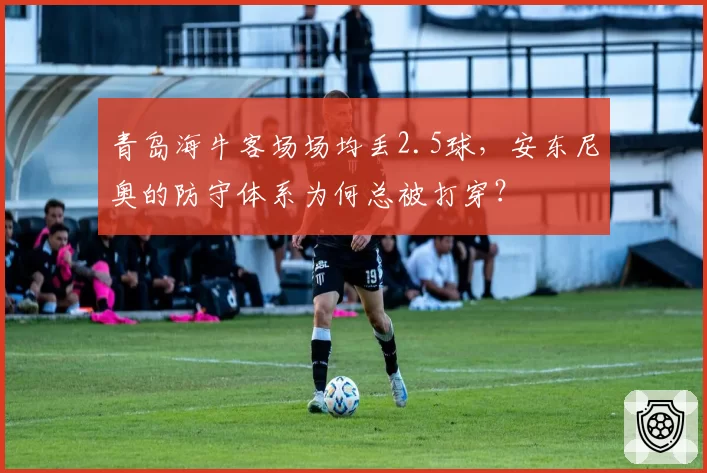 青岛海牛客场场均丢2.5球，安东尼奥的防守体系为何总被打穿？