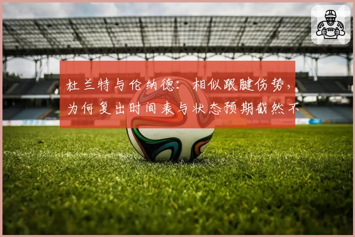 杜兰特与伦纳德:相似跟腱伤势,为何复出时间表与状态预期截然不同?