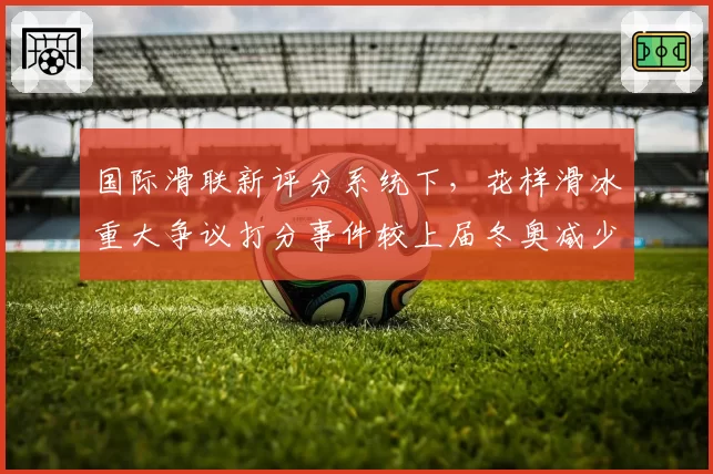 国际滑联新评分系统下,花样滑冰重大争议打分事件较上届冬奥减少31%