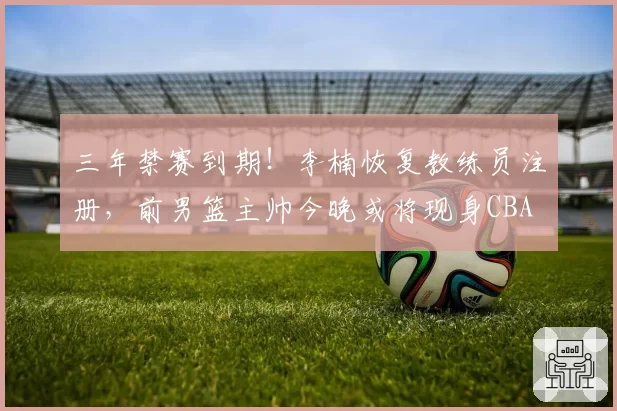 三年禁赛到期！李楠恢复教练员注册，前男篮主帅今晚或将现身CBA