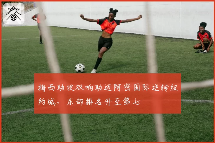 梅西助攻双响助迈阿密国际逆转纽约城，东部排名升至第七