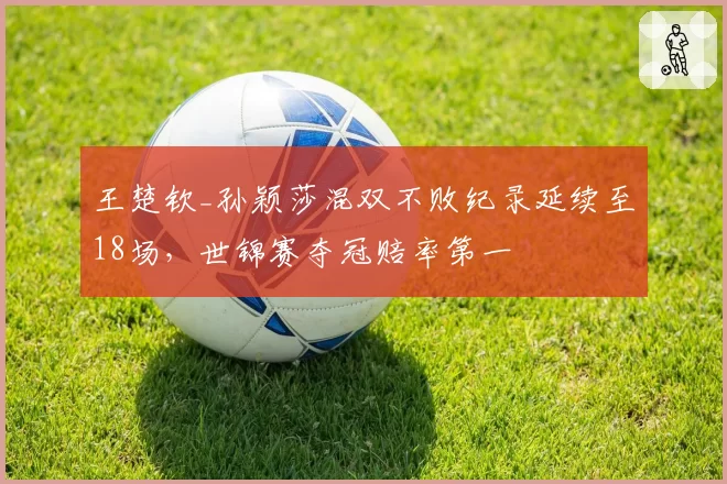 王楚钦_孙颖莎混双不败纪录延续至18场，世锦赛夺冠赔率第一