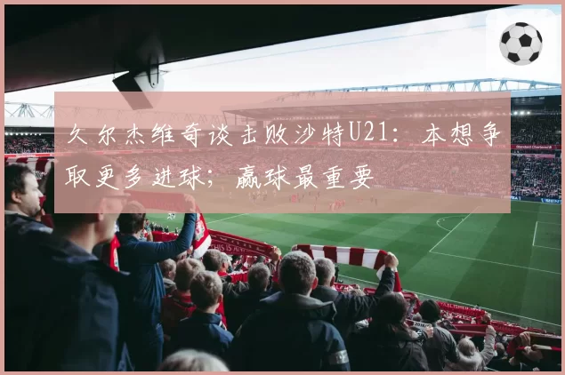 久尔杰维奇谈击败沙特U21：本想争取更多进球；赢球最重要