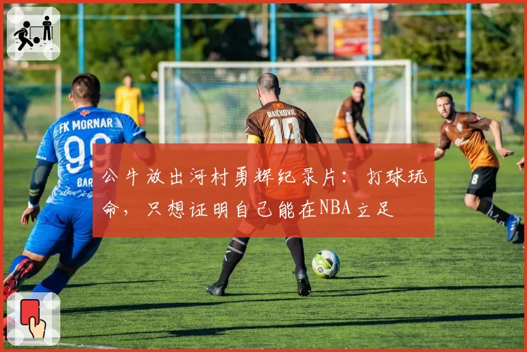 公牛放出河村勇辉纪录片:打球玩命,只想证明自己能在NBA立足