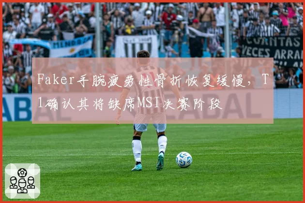Faker手腕疲劳性骨折恢复缓慢，T1确认其将缺席MSI决赛阶段