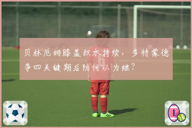 贝林厄姆膝盖积水持续，多特蒙德争四关键期后防何以为继？
