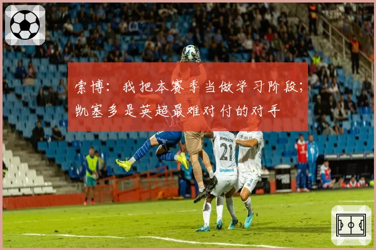 索博：我把本赛季当做学习阶段；凯塞多是英超最难对付的对手