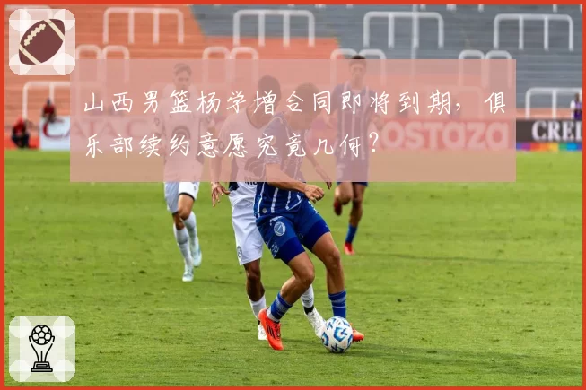 山西男篮杨学增合同即将到期,俱乐部续约意愿究竟几何?