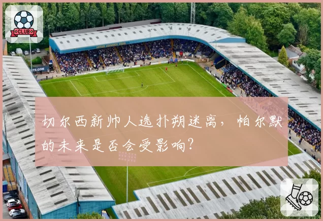 切尔西新帅人选扑朔迷离，帕尔默的未来是否会受影响？
