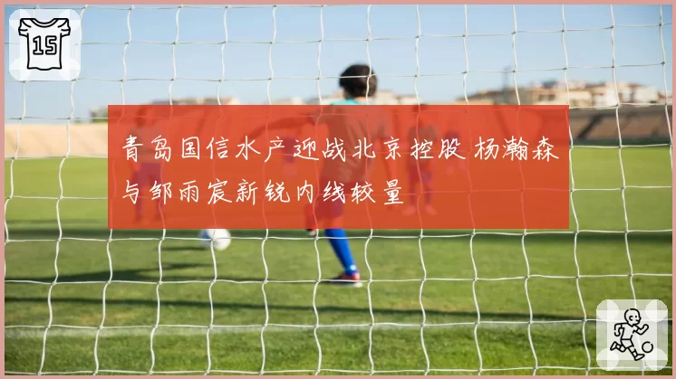 青岛国信水产迎战北京控股 杨瀚森与邹雨宸新锐内线较量