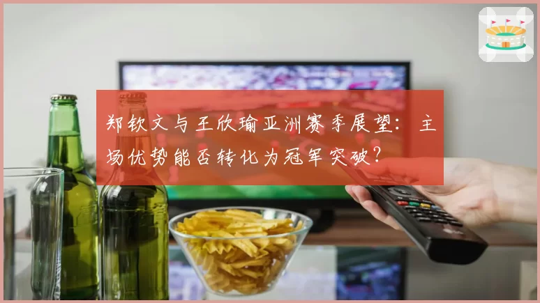 郑钦文与王欣瑜亚洲赛季展望：主场优势能否转化为冠军突破？
