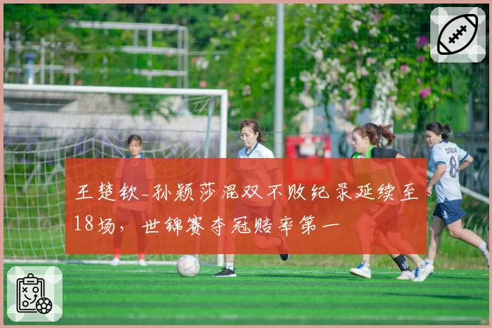 王楚钦_孙颖莎混双不败纪录延续至18场，世锦赛夺冠赔率第一