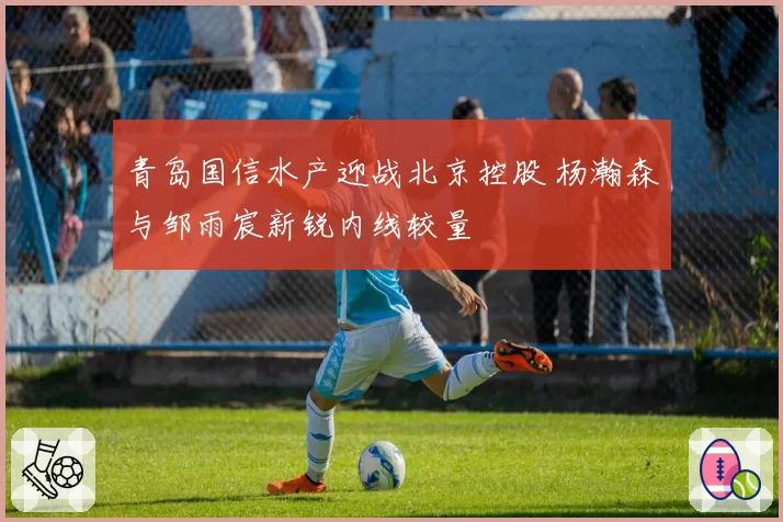 青岛国信水产迎战北京控股 杨瀚森与邹雨宸新锐内线较量