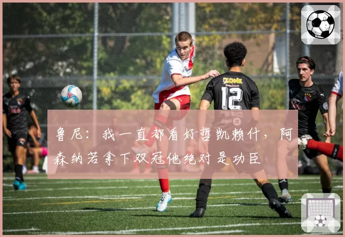 鲁尼：我一直都看好哲凯赖什，阿森纳若拿下双冠他绝对是功臣