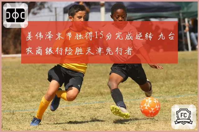 姜伟泽末节独得15分完成逆转 九台农商银行险胜天津先行者