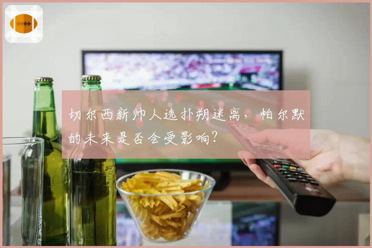 切尔西新帅人选扑朔迷离，帕尔默的未来是否会受影响？