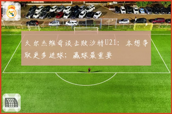 久尔杰维奇谈击败沙特U21：本想争取更多进球；赢球最重要